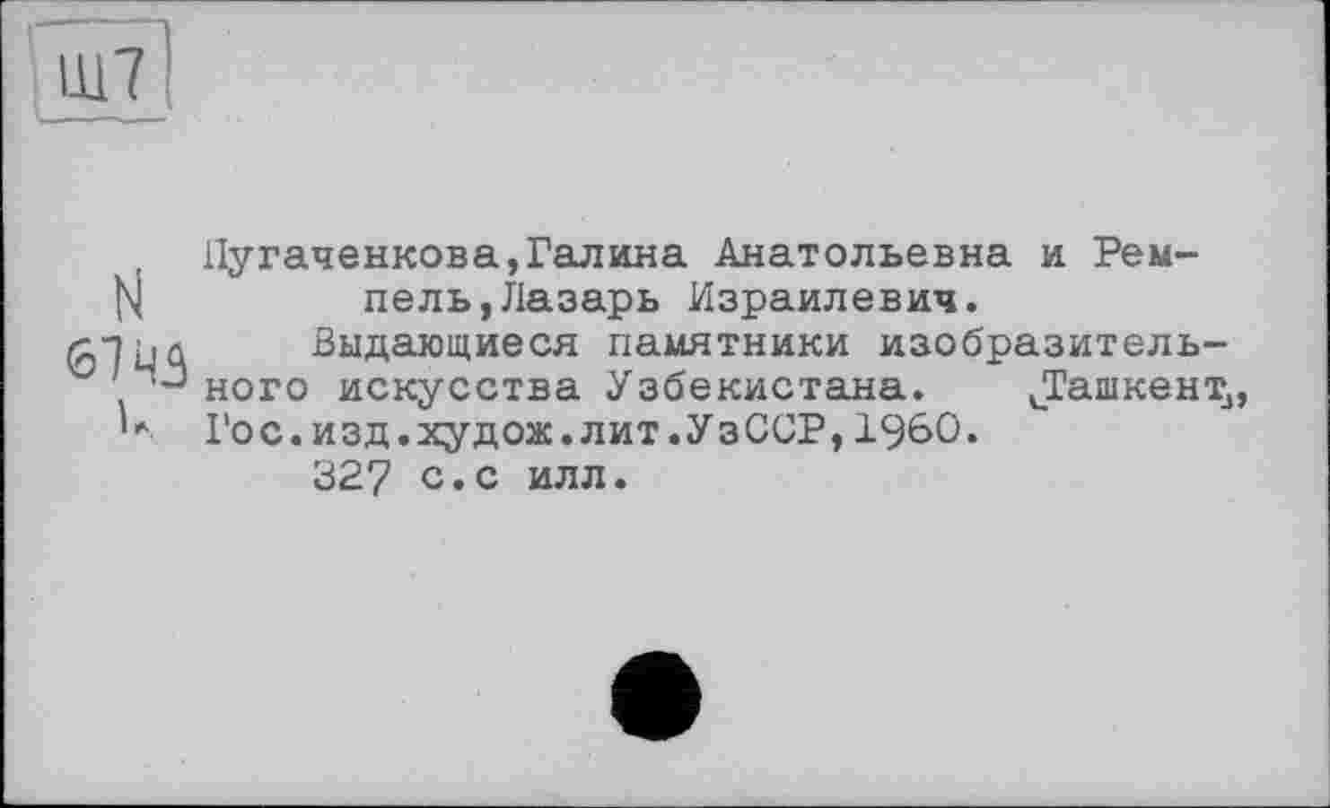 ﻿Ш7
N 67 43 к
Пугаченкова,Галина Анатольевна и Ремпе ль, Лазарь Израилевич.
Выдающиеся памятники изобразительного искусства Узбекистана. иТашкент3, Гос.изд.худож.лит.УзССР,I960.
327 с»с илл.